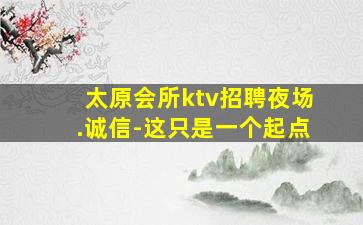 太原会所ktv招聘夜场.诚信-这只是一个起点